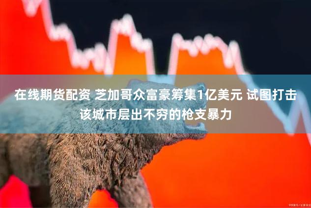 在线期货配资 芝加哥众富豪筹集1亿美元 试图打击该城市层出不穷的枪支暴力