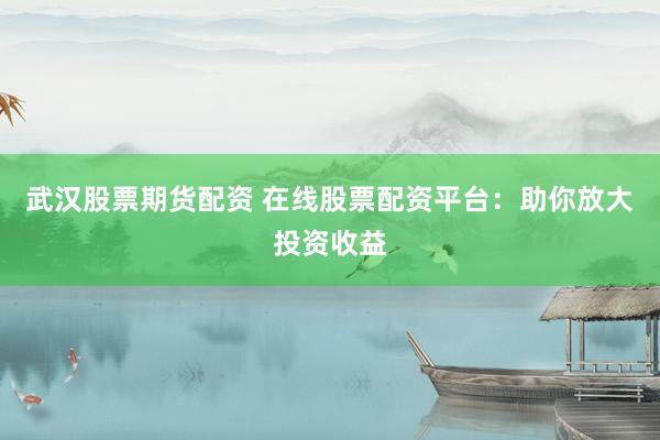 武汉股票期货配资 在线股票配资平台：助你放大投资收益